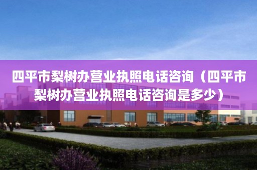 四平市梨树办营业执照电话咨询（四平市梨树办营业执照电话咨询是多少）