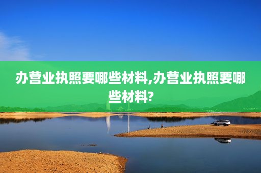 办营业执照要哪些材料,办营业执照要哪些材料?