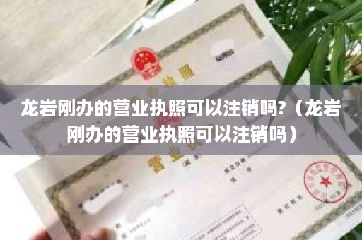 龙岩刚办的营业执照可以注销吗?（龙岩刚办的营业执照可以注销吗）