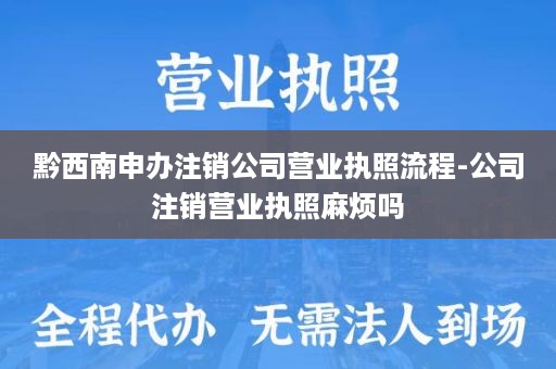 黔西南申办注销公司营业执照流程-公司注销营业执照麻烦吗