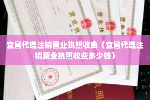 宜昌代理注销营业执照收费（宜昌代理注销营业执照收费多少钱）