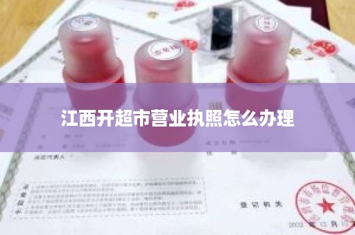 江西开超市营业执照怎么办理