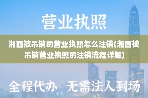 湘西被吊销的营业执照怎么注销(湘西被吊销营业执照的注销流程详解)