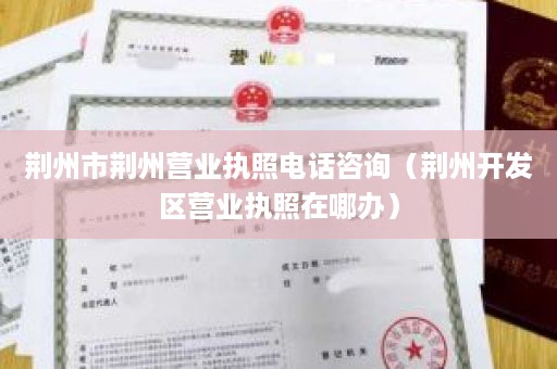 荆州市荆州营业执照电话咨询（荆州开发区营业执照在哪办）