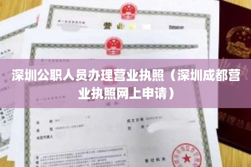 深圳公职人员办理营业执照（深圳成都营业执照网上申请）