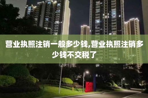 营业执照注销一般多少钱,营业执照注销多少钱不交税了