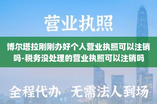 博尔塔拉刚刚办好个人营业执照可以注销吗-税务没处理的营业执照可以注销吗