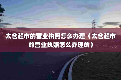 太仓超市的营业执照怎么办理（太仓超市的营业执照怎么办理的）