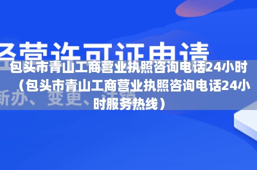 包头市青山工商营业执照咨询电话24小时（包头市青山工商营业执照咨询电话24小时服务热线）