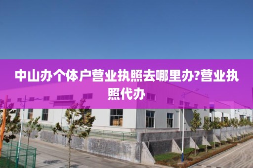 中山办个体户营业执照去哪里办?营业执照代办