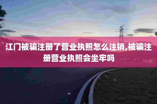 江门被骗注册了营业执照怎么注销,被骗注册营业执照会坐牢吗
