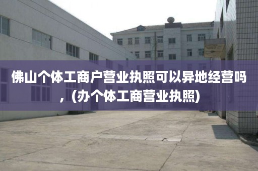 佛山个体工商户营业执照可以异地经营吗，(办个体工商营业执照)