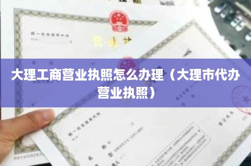 大理工商营业执照怎么办理（大理市代办营业执照）