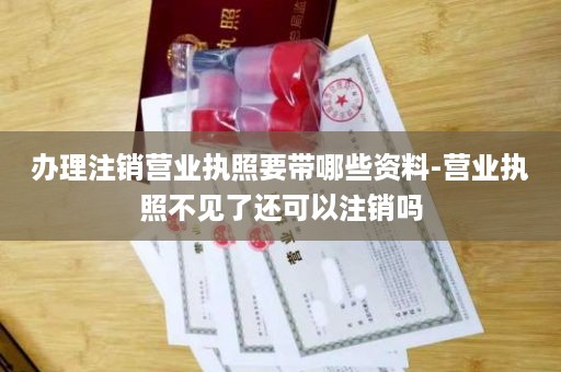 办理注销营业执照要带哪些资料-营业执照不见了还可以注销吗