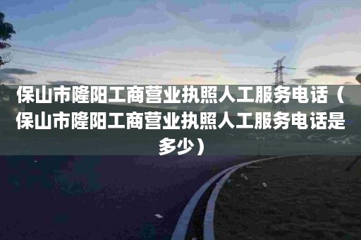 保山市隆阳工商营业执照人工服务电话（保山市隆阳工商营业执照人工服务电话是多少）