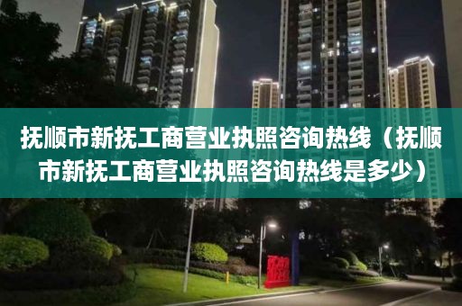 抚顺市新抚工商营业执照咨询热线（抚顺市新抚工商营业执照咨询热线是多少）