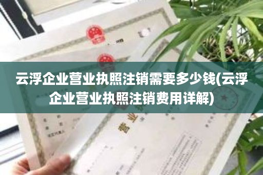 云浮企业营业执照注销需要多少钱(云浮企业营业执照注销费用详解)