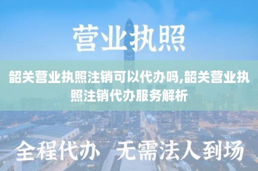 韶关营业执照注销可以代办吗,韶关营业执照注销代办服务解析