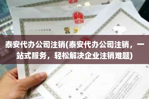 泰安代办公司注销(泰安代办公司注销，一站式服务，轻松解决企业注销难题)