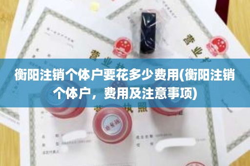 衡阳注销个体户要花多少费用(衡阳注销个体户，费用及注意事项)
