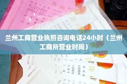 兰州工商营业执照咨询电话24小时（兰州工商所营业时间）