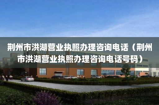 荆州市洪湖营业执照办理咨询电话（荆州市洪湖营业执照办理咨询电话号码）