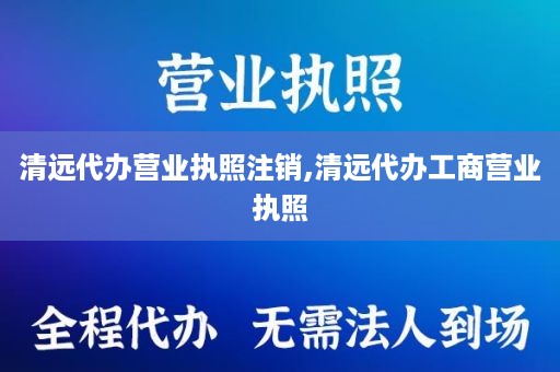 清远代办营业执照注销,清远代办工商营业执照