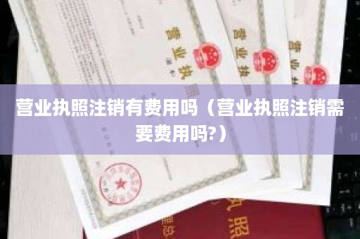 营业执照注销有费用吗（营业执照注销需要费用吗?）