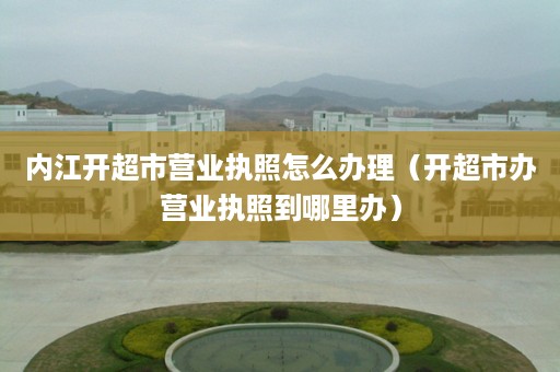 内江开超市营业执照怎么办理（开超市办营业执照到哪里办）