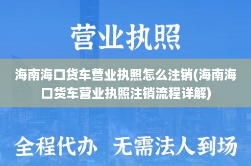 海南海口货车营业执照怎么注销(海南海口货车营业执照注销流程详解)