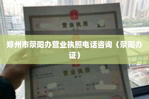 郑州市荥阳办营业执照电话咨询（荥阳办证）