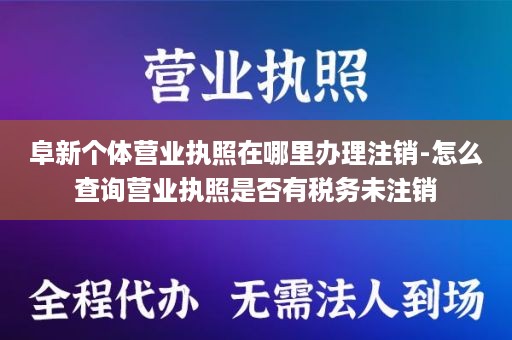 阜新个体营业执照在哪里办理注销-怎么查询营业执照是否有税务未注销