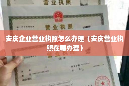 安庆企业营业执照怎么办理（安庆营业执照在哪办理）