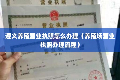 遵义养殖营业执照怎么办理（养殖场营业执照办理流程）