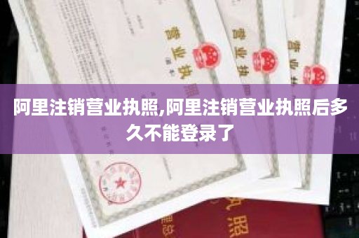 阿里注销营业执照,阿里注销营业执照后多久不能登录了