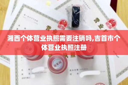 湘西个体营业执照需要注销吗,吉首市个体营业执照注册
