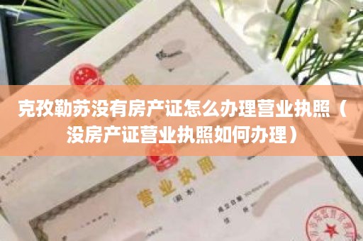 克孜勒苏没有房产证怎么办理营业执照（没房产证营业执照如何办理）