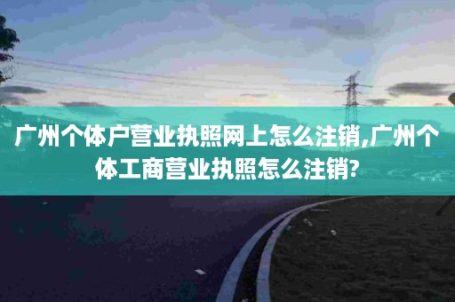 广州个体户营业执照网上怎么注销,广州个体工商营业执照怎么注销?
