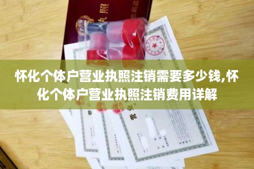 怀化个体户营业执照注销需要多少钱,怀化个体户营业执照注销费用详解