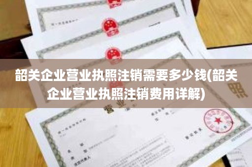 韶关企业营业执照注销需要多少钱(韶关企业营业执照注销费用详解)