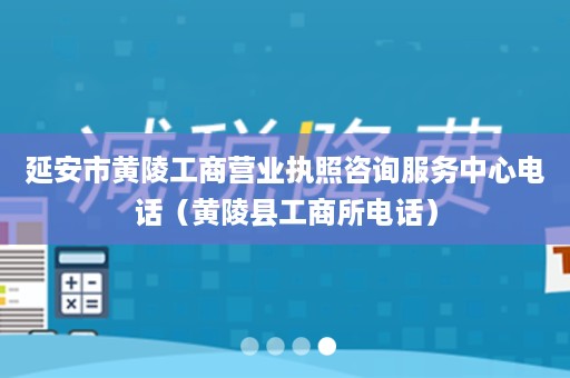 延安市黄陵工商营业执照咨询服务中心电话（黄陵县工商所电话）