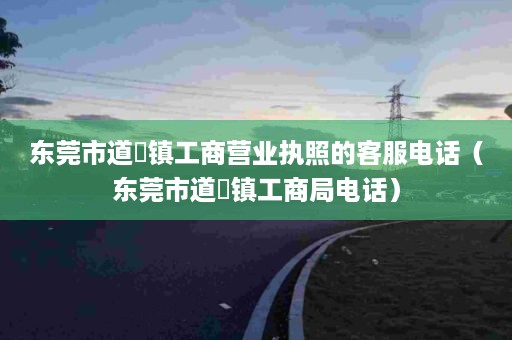 东莞市道滘镇工商营业执照的客服电话（东莞市道滘镇工商局电话）