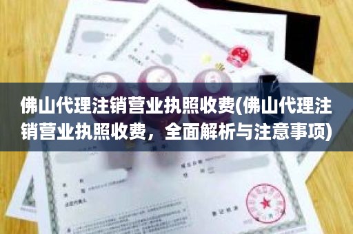 佛山代理注销营业执照收费(佛山代理注销营业执照收费，全面解析与注意事项)