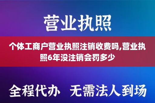 个体工商户营业执照注销收费吗,营业执照6年没注销会罚多少