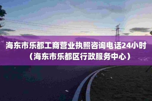 海东市乐都工商营业执照咨询电话24小时（海东市乐都区行政服务中心）