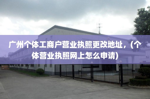 广州个体工商户营业执照更改地址，(个体营业执照网上怎么申请)