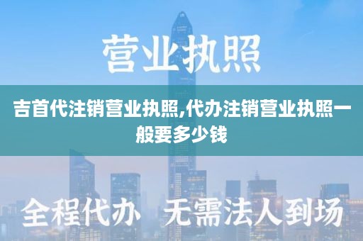 吉首代注销营业执照,代办注销营业执照一般要多少钱