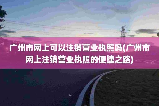 广州市网上可以注销营业执照吗(广州市网上注销营业执照的便捷之路)