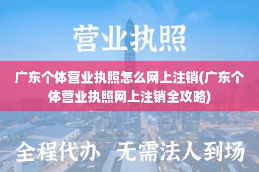 广东个体营业执照怎么网上注销(广东个体营业执照网上注销全攻略)