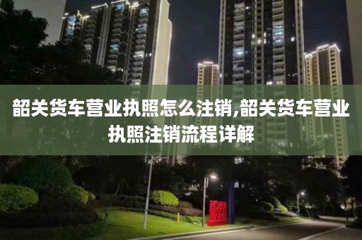 韶关货车营业执照怎么注销,韶关货车营业执照注销流程详解